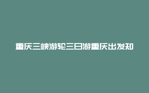 重庆三峡游轮三日游重庆出发知乎_去重庆乘游轮游三峡住哪方便？