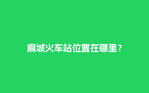 麻城火车站位置在哪里？