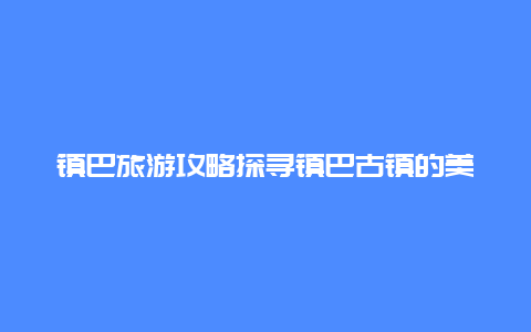 镇巴旅游攻略探寻镇巴古镇的美丽风光