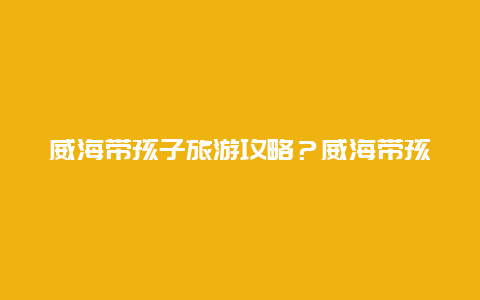 威海带孩子旅游攻略？威海带孩子旅游攻略路线？