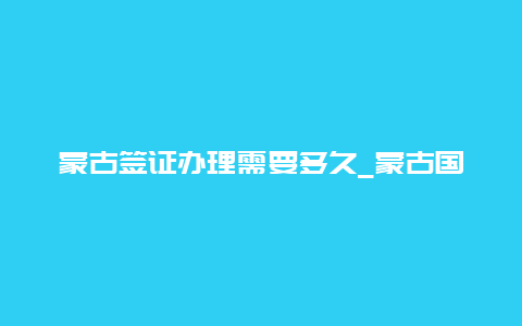 蒙古签证办理需要多久_蒙古国需要签证吗？