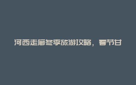 河西走廊冬季旅游攻略，春节甘肃5天最佳旅游攻略？