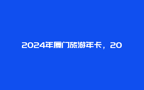 2024年厦门旅游年卡，2024厦门年卡什么时候可以办理？