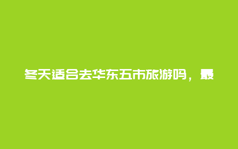 冬天适合去华东五市旅游吗，最近去华东五市旅游需要带什么必备物品？