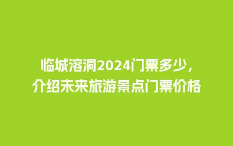 临城溶洞2024门票多少，介绍未来旅游景点门票价格