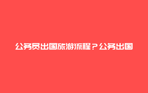 公务员出国旅游流程？公务出国的规定？