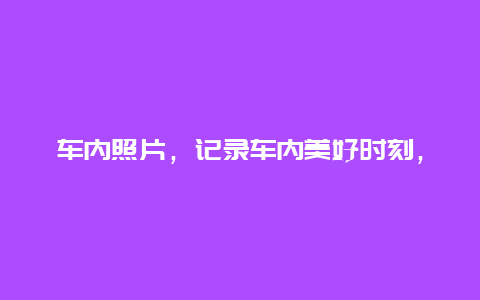 车内照片，记录车内美好时刻，留住珍贵回忆