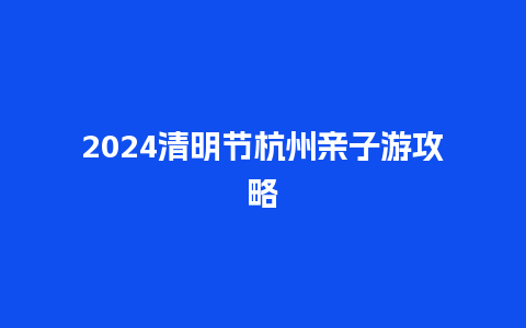 2024清明节杭州亲子游攻略