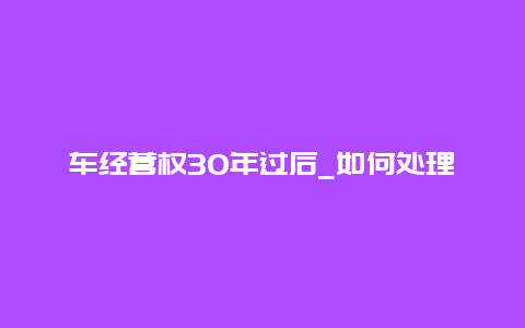 车经营权30年过后_如何处理已经到期的车经营权