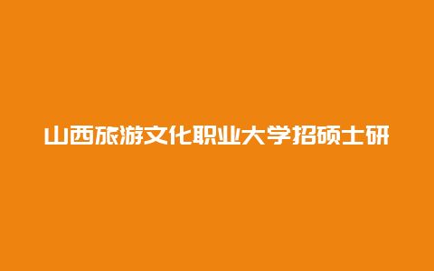 山西旅游文化职业大学招硕士研究生吗，山西师范大学历史与旅游文化学院怎么样？