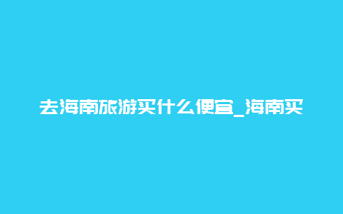 去海南旅游买什么便宜_海南买什么最划算？