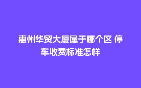 惠州华贸大厦属于哪个区 停车收费标准怎样