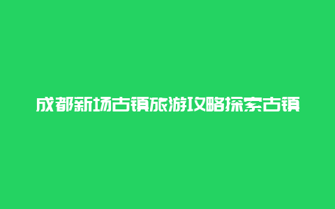 成都新场古镇旅游攻略探索古镇魅力，玩转美食文化