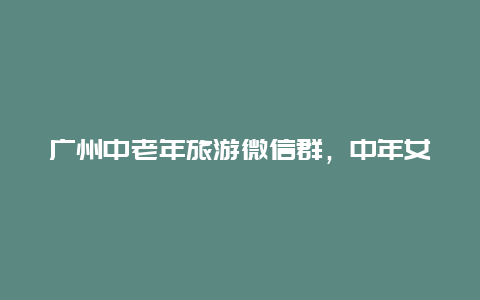 广州中老年旅游微信群，中年女人群聊名称？