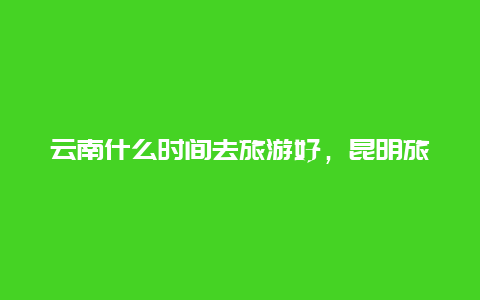 云南什么时间去旅游好，昆明旅游开放时间？