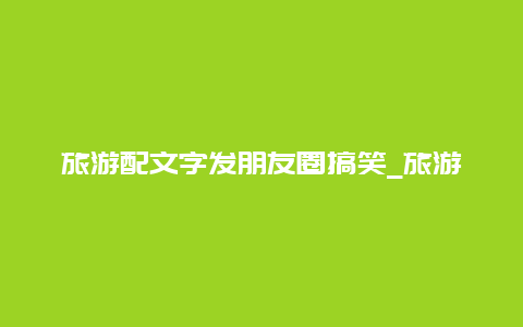 旅游配文字发朋友圈搞笑_旅游搞笑文案短句沙雕文案？