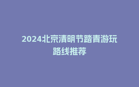 2024北京清明节踏青游玩路线推荐