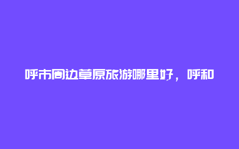 呼市周边草原旅游哪里好，呼和浩特遛娃好去处？