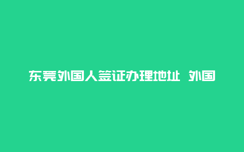 东莞外国人签证办理地址 外国人工作签证到期怎么办？