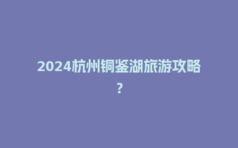 2024杭州铜鉴湖旅游攻略？