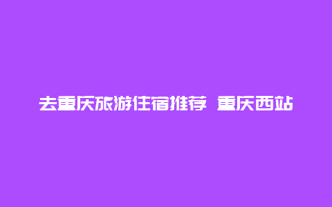 去重庆旅游住宿推荐 重庆西站附近的宾馆哪里便宜又好？