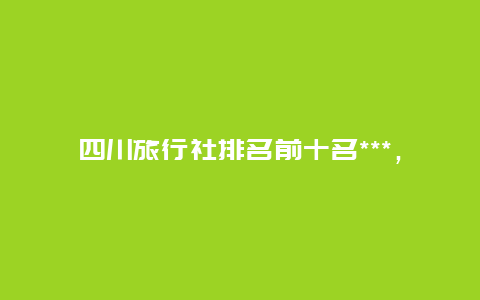 四川旅行社排名前十名***，四川有哪些旅行社？