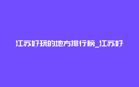 江苏好玩的地方排行榜_江苏好玩的地方排行榜自驾游