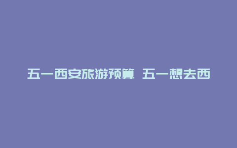 五一西安旅游预算 五一想去西安旅游，住哪里比较便宜？