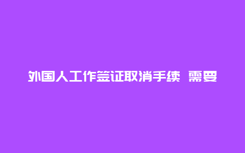 外国人工作签证取消手续 需要多久 被海关拒绝出境记录多久会消除？