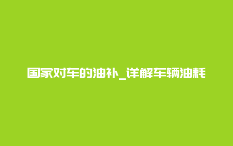 国家对车的油补_详解车辆油耗补贴政策