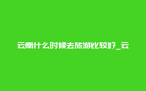 云南什么时候去旅游比较好_云南什么时候去玩是最好的？