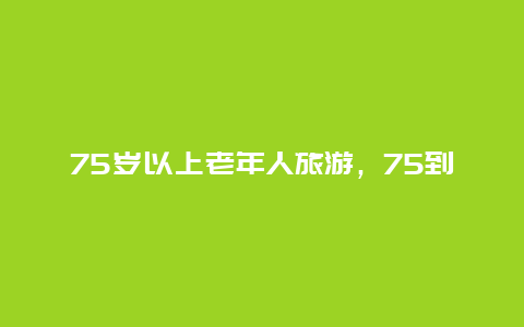 75岁以上老年人旅游，75到85岁老人补贴政策？