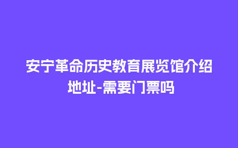 安宁革命历史教育展览馆介绍 地址-需要门票吗