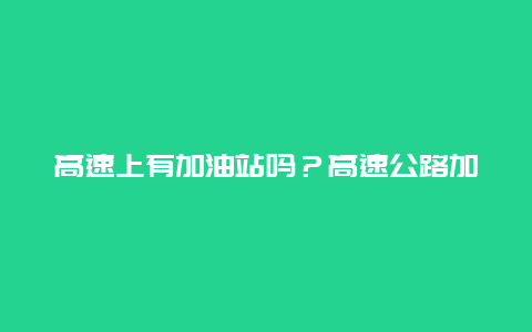 高速上有加油站吗？高速公路加油站分布情况详解