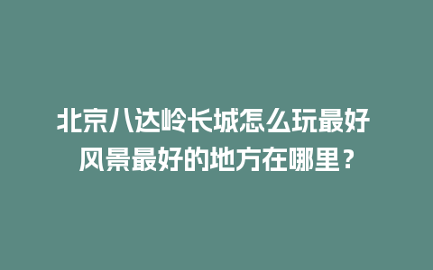 北京八达岭长城怎么玩最好 风景最好的地方在哪里？