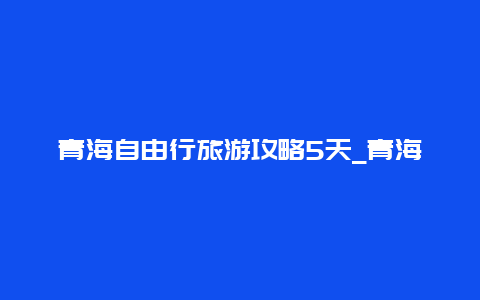 青海自由行旅游攻略5天_青海自由行旅游攻略4天