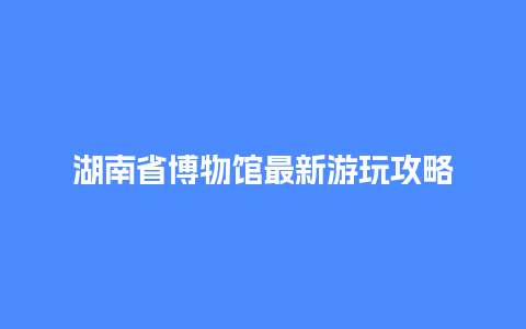 湖南省博物馆最新游玩攻略