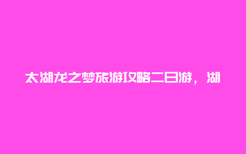 太湖龙之梦旅游攻略二日游，湖州龙之梦属于哪个区？