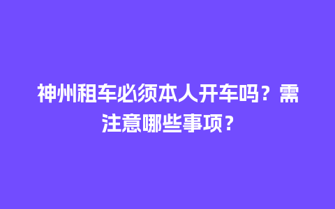 神州租车必须本人开车吗？需注意哪些事项？