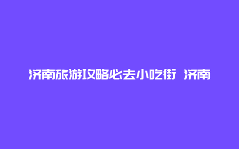 济南旅游攻略必去小吃街 济南最便宜的小吃一条街？