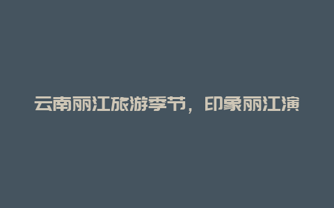 云南丽江旅游季节，印象丽江演出时间表2024？