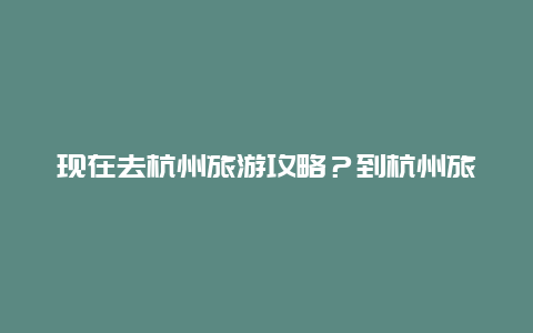 现在去杭州旅游攻略？到杭州旅游有什么好的攻略？