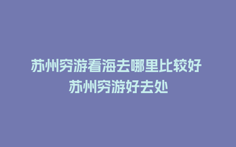 苏州穷游看海去哪里比较好 苏州穷游好去处