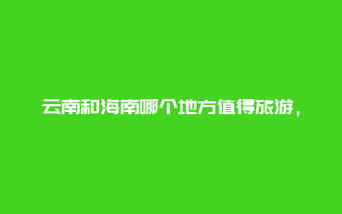 云南和海南哪个地方值得旅游，云南大理和海南三亚哪个适合居住？