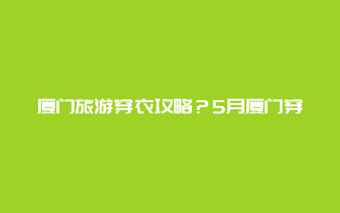 厦门旅游穿衣攻略？5月厦门穿衣攻略？