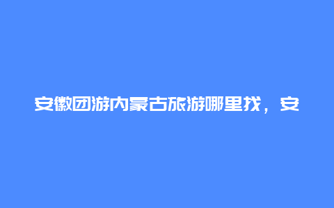 安徽团游内蒙古旅游哪里找，安徽到呼和浩特快递几天能到？