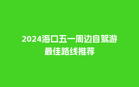 2024海口五一周边自驾游最佳路线推荐