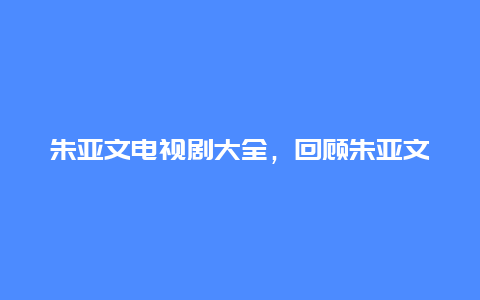 朱亚文电视剧大全，回顾朱亚文的影视作品