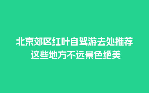 北京郊区红叶自驾游去处推荐 这些地方不远景色绝美