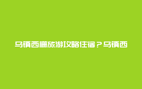 乌镇西栅旅游攻略住宿？乌镇西栅里面的酒店推荐？